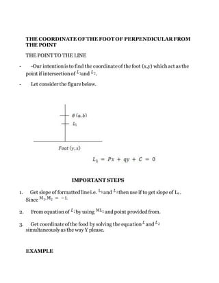 THE COORDINATE OF THE FOOT OF PERPENDICULAR FROM
THE POINT
THE POINT TO THE LINE
- -Our intentionisto find the coordinateof thefoot (x,y) which act as the
point if intersectionof and .
- Let consider the figurebelow.
IMPORTANT STEPS
1. Get slope of formatted linei.e. and then use if to get slope of L2.
Since
2. From equationof by using and point provided from.
3. Get coordinateofthe food by solving the equation and
simultaneouslyas the way Y please.
EXAMPLE
 