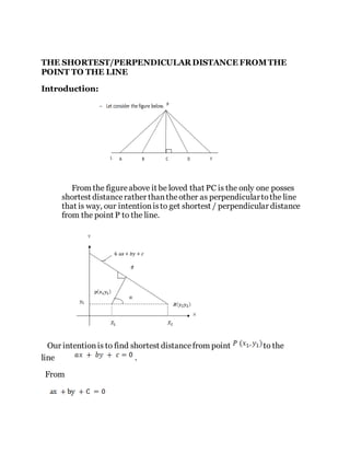 THE SHORTEST/PERPENDICULAR DISTANCE FROMTHE
POINT TO THE LINE
Introduction:
From the figureabove it be loved that PC is the only one posses
shortest distancerather thantheother as perpendiculartothe line
that is way, our intentionisto get shortest / perpendicular distance
from the point P to the line.
Our intentionis to find shortest distancefrom point to the
line .
From
 