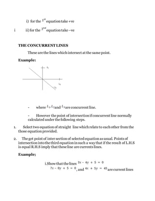 i) for the equationtake+ve
i ii) for the equationtake –ve
THE CONCURRENT LINES
These arethe lines which intersect at the samepoint.
Example:
- where and areconcurrent line.
- However thepoint of intersectionifconcurrent line normally
calculated under thefollowing steps.
1. Select two equationof straight linewhich relateto each other from the
those equationprovided.
2. Theget point of inter sectionof selected equationasusual. Pointsof
intersectionintothethird equationinsuch a waythat if the result of L.H.S
is equal R.H.S imply that theseline arecurrentslines.
Example;
i.Show that thelines
, and arecurrent lines
 