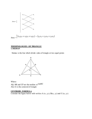 Area =
TERMINOLOGIES OF TRIANGLE
1.MEDIAN
Median is the line which divide sides of triangle at two equal points
Where:
AQ, BR and CP are the median of
Also G is the centered of triangle
CENTROID FORMULA
Consider the figure below with verities A (x1, y1); B(x2, y2) and C (x3, y3)
 