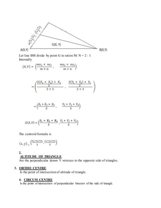 Let line BM divide by point G in ration M: N = 2 : 1
Internally
The centroid formula is
=
2.
ALTITUDE OF TRIANGLE
Are the perpendicular drawn Y vertexes to the opposite side of triangles.
3. ORTHO CENTRE
Is the point of intersectionof altitude of triangle.
4. CIRCUM CENTRE
Is the point of intersection of perpendicular bisector of the side of triangle.
 