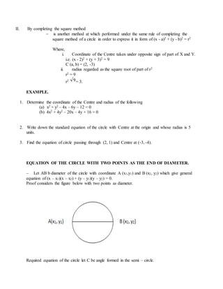 II. By completing the square method
 is another method at which performed under the same rule of completing the
square method of a circle in order to express it in form of (x - a)2 + (y - b)2 = r2
Where,
i. Coordinate of the Centre taken under opposite sign of part of X and Y.
i.e. (x - 2)2 + (y + 3)2 = 9
C (a, b) = (2, -3)
ii. radius regarded as the square root of part of r2
r2 = 9
r2 = 3.
EXAMPLE.
1. Determine the coordinate of the Centre and radius of the following
(a) x2 + y2 – 4x – 6y – 12 = 0
(b) 4x2 + 4y2 – 20x – 4y + 16 = 0
2. Write down the standard equation of the circle with Centre at the origin and whose radius is 5
units.
3. Find the equation of circle passing through (2, 1) and Centre at (-3, -4).
EQUATION OF THE CIRCLE WITH TWO POINTS AS THE END OF DIAMETER.
 Let AB b diameter of the circle with coordinate A (x1,y1) and B (x2, y2) which give general
equation of (x – x1)(x – x2) + (y – y1)(y – y2) = 0.
Proof considers the figure below with two points as diameter.
Required equation of the circle let C be angle formed in the semi – circle.
 