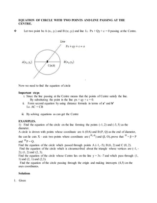 EQUATION OF CIRCLE WITH TWO POINTS AND LINE PASSING AT THE
CENTRE.
 Let two point be A (x1, y1) and B (x2 ,y2) and line L1 Px + Qy + c = 0 passing at the Centre.
Now we need to find the equation of circle
Important steps
i. Since the line passing at the Centre means that the points of Centre satisfy the line.
By substituting the point in the line px + qy + c = 0.
ii. Form second equation by using distance formula in terms of a’ and b’
I.e. AC = CB
iii. By solving equations as can get the Centre
EXAMPLES.
1) Find the equation of the circle on the line forming the points (-1, 2) and (-3, 5) as the
diameter.
A circle is drown with points whose coordinate are A (OA) and B (P, Q) as the end of diameter,
the can lie cuts X – axis two points where coordinate are ( ) and (β, O), prove that + β = P
and P = Q.
Find the equation of the circle which passed through points A (-1, -5); B (6, 2) and C (0, 2).
Find the equation of the circle which is circumscribed about the triangle whose vertices are (-1, -
2); (1, 2) and (2, 3).
Find the equation of the circle whose Centre lies on the line y = 3x -7 and which pass through (1,
1) and (2, 1) and (2,3).
Find the equation of the circle passing through the origin and making intercepts (4,5) on the
axes coordinates.
Solutions
1. Given
 
