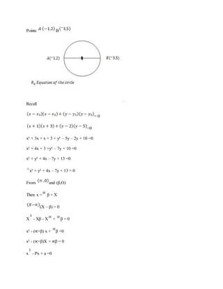 Points B
Recall
= 0
=0
x² + 3x + x + 3 + y² – 5y – 2y + 10 =0
x² + 4x + 3 +y² – 7y + 10 =0
x² + y² + 4x – 7y + 13 =0
x² + y² + 4x – 7y + 13 = 0
From and (β,O)
Then x = β = X
(X – β) = 0
X - Xβ - X + β = 0
x² - (∝+β) x + β =0
x² - (∝+β)X + ∝β = 0
x - Px + a =0
 