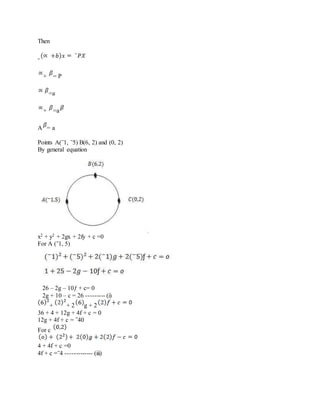Then
-
+ = P
=a
+ =a
A = a
Points A(‾1, ‾5) B(6, 2) and (0, 2)
By general equation
x2 + y2 + 2gx + 2fy + c =0
For A (‾1, 5)
26 – 2g – 10ƒ + c= 0
2g + 10 – c = 26 --------- (i)
+ + 2 g + 2
36 + 4 + 12g + 4f + c = 0
12g + 4f + c = ‾40
For c
4 + 4f + c =0
4f + c =‾4 ------------- (iii)
 