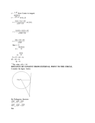 r = from Centre to tangent
r = at (x, y)
But r = 5
5 =
5=
5 x 13 = 61 + k
65 – 61 = k
K = 4
The value of k = 14
DISTANCE OF TANGENT FROM EXTERNAL POINT TO THE CIRCLE.
Consider the figure below.
By Pythagoras theorem
= +
=
But
 