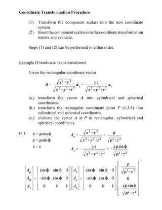Coordinate Transformation Procedure
(1) Transform the component scalars into the new coordinate
system.
(2) Insert the component scalarsintothecoordinatetransformation
matrix and evaluate.
Steps (1) and (2) can be performed in either order.
Example (Coordinate Transformations)
Given the rectangular coordinate vector
(a.) transform the vector A into cylindrical and spherical
coordinates.
(b.) transform the rectangular coordinate point P (1,3,5) into
cylindrical and spherical coordinates.
(c.) evaluate the vector A at P in rectangular, cylindrical and
spherical coordinates.
(a.)
 