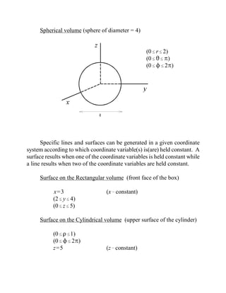 Spherical volume (sphere of diameter = 4)
(0#r#2)
(0#2#B)
(0#N#2B)
Specific lines and surfaces can be generated in a given coordinate
system according to which coordinate variable(s) is(are) held constant. A
surface results when one of the coordinate variables is held constant while
a line results when two of the coordinate variables are held constant.
Surface on the Rectangular volume (front face of the box)
x=3 (x!constant)
(2#y#4)
(0#z#5)
Surface on the Cylindrical volume (upper surface of the cylinder)
(0#D#1)
(0#N#2B)
z=5 (z!constant)
 
