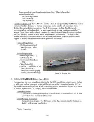 Largest medical capability of amphibious ships. When fully staffed,
capabilities include:
- 4 Operating Rooms
- 15 ICU Beds
- 45 Ward Beds
Hospital Ships (T-AH)- the COMFORT and the MERCY are operated by the Military Sealift
Command and are designed to provide emergency, onsite care for US combatant forces
deployed in war and other operations. The T-AHs provide a mobile, flexible, rapidly
responsive afloat medical capability to acute medical and surgical care in support of ATF;
Marine Corps, Army, and Air Force elements; forward-deployed Navy elements of the fleet;
and fleet activities located in areas where hostilities may be imminent. The T-AHs also
provide a full-service hospital asset for use by other government agencies involved in the
support of disaster relief and humanitarian operations worldwide.
Transport Capabilities
- Flight deck capable of
receiving rotary wing
aircraft.
Medical Capabilities
- Operating Rooms (12)
- ICU Beds (100)
- Intermediate Care Beds
(400)
- Ward Beds (500)
- Ancillary capabilities of lab,
x-ray, pharmacy,
computerized tomography
scanner, and blood storage.

Figure 19. Hospital Ship

6. CASEVAC CATEGORIES(see figures20-22)
Once a patient has been triaged and stabilized at the BAS, should that patient require further
or additional medical treatment, he/she will be categorizedfor evacuation from the BAS to
the next higher capability of care. While evacuating patients, ensure that they are kept warm
to prevent hypothermia!The category levels are as follows:
Urgent Evacuation
- Evacuation to next higher capability of medical care is needed to save life or limb.
- Evacuation must occur within two hours.
Urgent Surgical Evacuation
- Same criteria as Urgent. The difference is that these patients need to be taken to a
facility with surgical capabilities.
Priority Evacuation

4-70

 