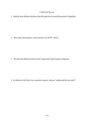 CASEVAC Review
1. Identify three different facilities that fall under the Forward Resuscitative Capability.

2. How many litter patients can be carried in an M-997 vehicle.

3. Describe the difference between the Urgent and Urgent Surgical categories.

4. In relation to the Nine Line evacuation request, what are “authorized brevity codes”?

4-74

 
