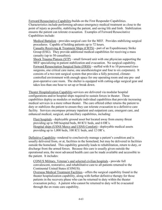 Forward Resuscitative Capability-builds on the First Responder Capabilities.
Characteristics include performing advance emergency medical treatment as close to the
point of injury as possible, stabilizing the patient, and saving life and limb. Stabilization
ensures the patient can tolerate evacuation. Examples of Forward Resuscitative
Capabilities include:
Medical Battalion - provides surgical care for the MEF. Provides stabilizing surgical
procedures. Capable of holding patients up to 72 hours.
Casualty Receiving & Treatment Ships (CRTS) - part of an Expeditionary Strike
Group (ESG). They provide additional medical capabilities for receiving a mass
casualty (up to 50 casualties).
Shock Trauma Platoon (STP) - small forward unit with one physician supporting the
MEF specializing in patient stabilization and evacuation. No surgical capability.
Forward Resuscitation Surgical Suite (FRSS) - staffed with 8 to 10 personnel (two
surgeons, one critical care nurse, one anesthesiologist and four to six corpsmen). It
consists of a two tent surgical system that provides a fully powered, climatecontrolled environment with enough space for one operating room and one pre- and
post-operative care room. The shelter is equipped with cutting-edge surgical gear and
takes less than one hour to set up or break down.
Theater Hospitalization Capability-services are delivered via modular hospital
configurations and/or hospital ships required to sustain forces in theater. These
capabilities deploy as modules or multiple individual capabilities that provide increasing
medical services in a more robust theater. The care offered either returns the patient to
duty or stabilizes the patient to ensure they can tolerate evacuation to a definitive care
facility. Services encompass primary inpatient and outpatient care, emergent care, and
enhanced medical, surgical, and ancillary capabilities, including:
Fleet hospitals - deployable ground asset but located away from enemy threat
providing up to 500 hospital beds, 80 ICU beds, and 6 OR’s.
Hospital ships (USNS Mercy and USNS Comfort) - deployable medical assets
providing up to 1,000 beds, 100 ICU beds, and 12 OR’s.
Definitive Capability- rendered to conclusively manage a patient’s condition and is
usually delivered from, or at, facilities in the homeland, but may be delivered in facilities
outside the homeland. This capability generally leads to rehabilitation, return to duty, or
discharge from the armed forces. Because this care is usually given outside the
operational area, the most advanced health care can be made available and accessible to
the patient. It includes:
CONUS Military, Veteran’s and selected civilian hospitals - provide full
convalescent, restorative, and rehabilitative care to all patients returned to the
Continental United States (CONUS).
Overseas Medical Treatment Facilities - offers the surgical capability found in the
theater hospitalization capability, along with further definitive therapy for those
patients in the recovery phase who can be returned to duty within the theater
evacuation policy. A patient who cannot be returned to duty will be evacuated
through the en route care capability.

4-63

 