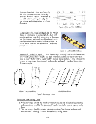Pole-less Non-rigid Litter (see figure 5)this litter can be folded and carried by
the Field Medical Service Technician. It
has folds into which improvised poles
can be inserted for evacuation over long
distances.
Figure 5. Pole-less Non-rigid Litter

Miller (full body) Board (see figure 6) - the Miller
Board is constructed of an outer plastic shell with
an injected foam core. It is impervious to chemicals
and the elements and can be used in virtually every
confined-space rescue and vertical extrication. It
fits in stokes stretcher and will float a 250-pound
person.
Figure 6. Miller (full body) Board

Improvised Litters (see figure 7) - used for moving a casualty when a standard litter is
not available, the distance may be too great for manual carries, or the casualty may
have an injury that would be aggravated by manual transportation. These litters are to
be used in emergency situations only and must be replaced by standard litters at the
first opportunity.

Blouse / Flak Jacket Litter

Rolled Blanket Litter
Figure 7. Improvised Litters

Procedures for Carrying Litters
1. When moving a patient, the litter bearers must make every movement deliberately
and as gently as possible. The command “steady” should be used to prevent undue
haste.
2. The rear bearers should watch the movements of the front bearers and time their
movements accordingly to ensure a smooth and steady action.
4-65

 