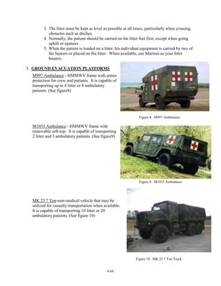 3. The litter must be kept as level as possible at all times, particularly when crossing
obstacles such as ditches.
4. Normally, the patient should be carried on the litter feet first, except when going
uphill or upstairs
5. When the patient is loaded on a litter, his individual equipment is carried by two of
the bearers or placed on the litter. When available, use Marines as your litter
bearers.
3. GROUND EVACUATION PLATFORMS
M997 Ambulance - HMMWV frame with armor
protection for crew and patients. It is capable of
transporting up to 4 litter or 8 ambulatory
patients. (See figure8)

Figure 8. M997 Ambulance

M1035 Ambulance - HMMWV frame with
removable soft-top. It is capable of transporting
2 litter and 3 ambulatory patients. (See figure9)

Figure 9. M1035 Ambulance

MK 23 7 Ton-non-medical vehicle that may be
utilized for casualty transportation when available.
It is capable of transporting 10 litter or 20
ambulatory patients. (See figure 10)

Figure 10. MK 23 7 Ton Truck
4-66

 