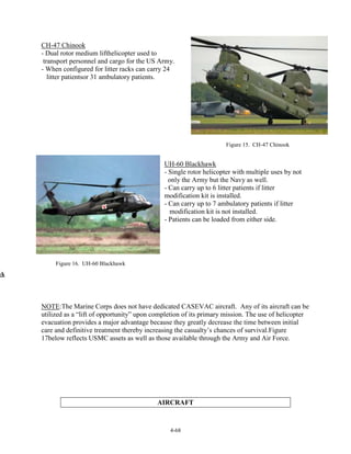 CH-47 Chinook
- Dual rotor medium lifthelicopter used to
transport personnel and cargo for the US Army.
- When configured for litter racks can carry 24
litter patientsor 31 ambulatory patients.

Figure 15. CH-47 Chinook

UH-60 Blackhawk
- Single rotor helicopter with multiple uses by not
only the Army but the Navy as well.
- Can carry up to 6 litter patients if litter
modification kit is installed.
- Can carry up to 7 ambulatory patients if litter
modification kit is not installed.
- Patients can be loaded from either side.

Figure 16. UH-60 Blackhawk

wk

NOTE:The Marine Corps does not have dedicated CASEVAC aircraft. Any of its aircraft can be
utilized as a “lift of opportunity” upon completion of its primary mission. The use of helicopter
evacuation provides a major advantage because they greatly decrease the time between initial
care and definitive treatment thereby increasing the casualty’s chances of survival.Figure
17below reflects USMC assets as well as those available through the Army and Air Force.

AIRCRAFT

4-68

 