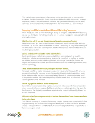 Coordinated Message Delivery 8
This marketing communications infrastructure is only now beginning to emerge at the
corporate marketer level and is clearly outside the capabilities of local marketers. However,
the development of an omni-channel, customer engagement marketing platform at the
corporate level does not and should not preclude the involvement of a local marketer.
Engaging Local Marketers in Omni-Channel Marketing Sequences
While distributed omni-channel marketing is clearly an emerging field and far from definitive,
several key distributed marketing principles can be applied as programs are designed, built
and implemented.
First,therecanonlybeonereal-timedecisioning/campaignmanagementengine.
However, the data sets used to determine the proper next-step communication with the
consumer can be both corporate and local in nature. Developing an early understanding of
what local data is available is an important step for the corporate manager of a distributed
marketing organization.
Second,contentcanbelocalizedaswellasindividualized.
Existing distributed marketing management platform technology such as Saepio’s
MarketPort solution already enables this. However, be careful not to confuse ad builder
technology with distributed marketing platform technology. A successful solution will
require advanced, multi-channel dynamic content creation and marketing fulfillment auto-
mation technology.
Third,localmarketerscanandshouldparticipateincontentcreation.
Corporate insight, no matter how advanced, can never overwrite the value of local knowl-
edge and intuition. For example, an omni-channel distributed marketing platform won’t
know about the local marketer’s presence at a local festival. Or know that the local high-
school team has made the state championship. System design must be structured to take
advantage of this local intuition.
Fourth,engagelocalmarketersinoffermanagement.
Current local inventory, especially expiring inventory, is often an overlooked consideration
when corporate offers are created. Build an omni-channel marketing system that gives the
local marketer the ability to manually participate in what product is highlighted based on
current inventory.
Fifth,usethelocalmarketingrelationshiptocontinuethecoordinatedomni-channelexperience
tothepointofsale.
This may still primarily include digital marketing content creation such as digital shelf talker
displays but may also include traditional point of sale/point of service materials. As an ex-
ample, a service technician could hand a fully personalized product sheet or upsell offer to a
homeowner upon arrival.
 