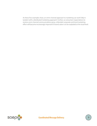 Coordinated Message Delivery
As these five examples show, an omni-channel approach to marketing can work fully in
tandem with a distributed marketing approach. Further, as consumers’expectations to
receive omni-channel communications grow, a blended corporate and local marketing
effort will become increasingly important if brand value is to be exploded at the local level.
9
 