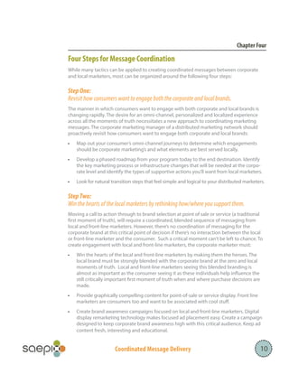 Coordinated Message Delivery 10
Chapter Four
Four Steps for Message Coordination
While many tactics can be applied to creating coordinated messages between corporate
and local marketers, most can be organized around the following four steps:
Step One:
Revisit how consumers want to engage both the corporate and local brands.
The manner in which consumers want to engage with both corporate and local brands is
changing rapidly. The desire for an omni-channel, personalized and localized experience
across all the moments of truth necessitates a new approach to coordinating marketing
messages. The corporate marketing manager of a distributed marketing network should
proactively revisit how consumers want to engage both corporate and local brands:
•	 Map out your consumer’s omni-channel journeys to determine which engagements
should be corporate marketing’s and what elements are best served locally.
•	 Develop a phased roadmap from your program today to the end destination. Identify
the key marketing process or infrastructure changes that will be needed at the corpo-
rate level and identify the types of supportive actions you’ll want from local marketers.
•	 Look for natural transition steps that feel simple and logical to your distributed marketers.
Step Two:
Win the hearts of the local marketers by rethinking how/where you support them.
Moving a call to action through to brand selection at point of sale or service (a traditional
first moment of truth), will require a coordinated, blended sequence of messaging from
local and front-line marketers. However, there’s no coordination of messaging for the
corporate brand at this critical point of decision if there’s no interaction between the local
or front-line marketer and the consumer. Such a critical moment can’t be left to chance. To
create engagement with local and front-line marketers, the corporate marketer must:
•	 Win the hearts of the local and front-line marketers by making them the heroes. The
local brand must be strongly blended with the corporate brand at the zero and local
moments of truth. Local and front-line marketers seeing this blended branding is
almost as important as the consumer seeing it as these individuals help influence the
still critically important first moment of truth when and where purchase decisions are
made.
•	 Provide graphically compelling content for point-of-sale or service display. Front line
marketers are consumers too and want to be associated with cool stuff.
•	 Create brand awareness campaigns focused on local and front-line marketers. Digital
display remarketing technology makes focused ad placement easy. Create a campaign
designed to keep corporate brand awareness high with this critical audience. Keep ad
content fresh, interesting and educational.
 