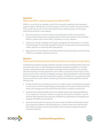 Coordinated Message Delivery
Step Three:
Redirect your MDF/co-op fund management to LMOT and FMOT.
If MDF or co-op funds are available as part of the corporate marketing’s local marketing
support, begin to shift the focus of these programs to the local and first moments of truth.
These are the critical call to action and product/service selection points and the points
where the local brand is most relevant.
•	 Structure programs to incent a strong, co-branded point of sale/service presence.
Strong creative will be key to local participation as the local marketer’s first inclination
will be to utilize funds to drive traffic, not product or service selection.
•	 Support local search campaigns but require messaging control through to a co-brand-
ed landing page. This will help manage the influence of sales advisors from local media
outlets, agencies or marketing sales organizations.
•	 Make assurance of compliance and reimbursement easy by providing a resource library
of MDF/co-op eligible marketing resources.
Step Four:
Provide systems that jointly manage marketing activities to ensure proper message cadence.
Coordinating marketing messages between corporate and local marketing efforts becomes
massively easier when a single distributed marketing management platform is involved.
This goes well beyond simple ad building technology. Advanced platforms, for example,
will control cadence of media placement such as when a corporate or local email is sent to
keep consumers from receiving overlapping messages. Advanced platforms will also enable
joint list management, again for coordination purposes, and allow for easy updating of both
corporate and local content. When considering a distributed marketing platform, look for
solutions that:
•	 Provide all of the local marketing resources in a single location. Coordinated messaging
is much easier to attain if digital display, landing pages, email, point-of-sale printed ma-
terials, store signage, print ads and all other ad content is created in one location.
•	 Automate the marketing fulfillment process. Media buying and marketing fulfillment
is too complex for corporate marketers or agencies, let alone local marketers. Look for
solutions that automate these processes, facilitate the coordination of messaging, and
integrate with MDF/co-op if relevant.
•	 Automate local market versioning across all channels. An effective distributed market-
ing management platform will provide dynamic content creation across all channels
that makes participate easy for local marketers and message management easy for
corporate marketers.
11
 
