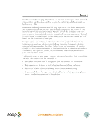 Coordinated Message Delivery
Summary
Coordinated brand messaging – the cadence and sequence of messages – when combined
with consistent brand messages can lead to powerful marketing results for corporate and
local marketers alike.
Coordinated marketing, however, often isn’t easy, especially in cases where the corporate
and local brands equally influence the consumer’s decision process. The addition of Zero
Moments of Truth due to search and Local Moments of Truth due to mobility adds even
more complexity for coordinated marketing messaging. The emerging consumers’desire of
an omni-channel brand experience further challenges the blending of corporate and local
brands and the coordination of messages.
In response, corporate marketers must implement marketing systems that coordinate
the consumers’experience with the corporate brand messaging throughout a decision
sequence but in a manner that also values the local brand and creates local call to action.
Engaging local and front-line marketers in the process is critical, as they must carry forward
a coordinated message at the point of sale, the traditional First Moment of Truth where
purchase decisions are made.
Traditional corporate-to-local support programs often aren’t focused on these new realities.
The savvy corporate marketer will start today to:
•	 Revisit how consumers want to engage with both the corporate and local brands
•	 Develop programs designed to win the hearts and support of local marketers
•	 Restructure MDF/co-op resources to help ensure coordinated messaging
•	 Implement platforms that support coordinated, blended marketing messaging to con-
sumers from both corporate and local marketing
12
 