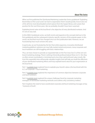 Coordinated Message Delivery
AboutThis Series
When we first published the Distributed Marketing Leadership Series guidebook“Exploding
Brand Value at the Local Level,”we had no expectation that it would quickly move to be one
of the all-time most downloaded content pieces from the Saepio library and sustain that
position for the next three years. But we probably shouldn’t have been surprised.
Exploding brand value at the local level is the objective of every distributed marketer. And
it’s not an easy task.
In this DMLS Guidebook series, we both revisit and expand on the concepts laid out in the
first guidebook and the subsequent industry-specific versions of this popular paper. In this
revisit, we find that much has changed since our first publication date. However, we are
frustrated by how much remains the same.
In particular, we are frustrated by the fact that while expansive, innovative distributed
marketing platform solutions are now fully market-tested and proven, many corporate and
local marketers are still struggling with basic relationships.
Thus, we have chosen to provide an expanded take on the Five (now Six) C’s of the win-win
brand marketing strategy. There’s nothing inherently profound about these six C’s. Yet, they
so often remain overlooked or minimized and a less-than-optimal brand value results. We
trust this expanded view will provide valuable insights that will help you build the effectives
of your distributed marketing efforts and truly explode brand value for your organization at
the local level.
Part 1 (available here) explored how to explode your brand’s value a the local level with the
6 C’s of corporate + local marketing.
Part 2 (available here) explored the importance of common objectives between corporate
and local marketers.
Part 3 (available here) explored the unique challenges faced by corporate marketing
managers of distributed marketing networks and outlines why consistency matters.
Part 4 explores the need to have coordinated corporate and local marketing messages at key
“moments of truth”.
 