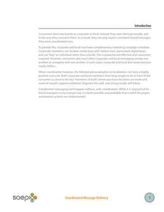 Coordinated Message Delivery 1
Introduction
Consumers don’t see brands as corporate or local. Instead, they view them personally, and
in the way they consume them. As a result, they not only expect consistent brand messages,
they want coordinated ones.
To provide this, corporate and local must have complimentary marketing campaign schedules.
Corporate marketers can localize media buys with relative ease, particularly digital buys,
and can“buy”an individual rather than a locale. This is powerful and effective and consumers
respond. However, consumers also react when corporate and local messaging overlay one
another or competes with one another. In such cases, corporate and local also waste precious
media dollars.
When coordinated, however, the blended personalization or localization can have a highly
positive outcome. Both corporate and local marketers have long sought to be in front of the
consumer as close to the key“moments of truth”where purchase decisions are made and
word-of-mouth support mobilized. Organize this well, and strong results will follow.
Coordinated messaging can’t happen without, well, coordination. While it is impractical for
this to transpire in any manual way, it is both possible and probable that it will if the proper
automation systems are implemented.
 