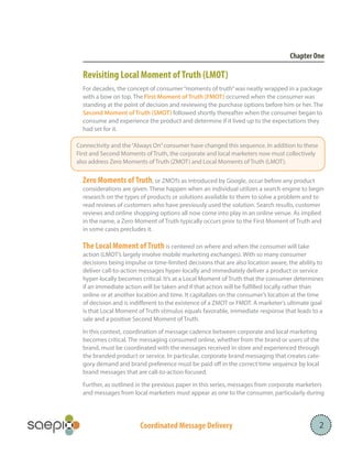 Coordinated Message Delivery 2
Chapter One
Revisiting Local Moment ofTruth (LMOT)
For decades, the concept of consumer“moments of truth”was neatly wrapped in a package
with a bow on top. The First Moment of Truth (FMOT) occurred when the consumer was
standing at the point of decision and reviewing the purchase options before him or her. The
Second Moment of Truth (SMOT) followed shortly thereafter when the consumer began to
consume and experience the product and determine if it lived up to the expectations they
had set for it.
Zero Moments of Truth, or ZMOTs as introduced by Google, occur before any product
considerations are given. These happen when an individual utilizes a search engine to begin
research on the types of products or solutions available to them to solve a problem and to
read reviews of customers who have previously used the solution. Search results, customer
reviews and online shopping options all now come into play in an online venue. As implied
in the name, a Zero Moment of Truth typically occurs prior to the First Moment of Truth and
in some cases precludes it.
The Local Moment of Truth is centered on where and when the consumer will take
action (LMOT’s largely involve mobile marketing exchanges). With so many consumer
decisions being impulse or time-limited decisions that are also location aware, the ability to
deliver call-to-action messages hyper-locally and immediately deliver a product or service
hyper-locally becomes critical. It’s at a Local Moment of Truth that the consumer determines
if an immediate action will be taken and if that action will be fulfilled locally rather than
online or at another location and time. It capitalizes on the consumer’s location at the time
of decision and is indifferent to the existence of a ZMOT or FMOT. A marketer’s ultimate goal
is that Local Moment of Truth stimulus equals favorable, immediate response that leads to a
sale and a positive Second Moment of Truth.
In this context, coordination of message cadence between corporate and local marketing
becomes critical. The messaging consumed online, whether from the brand or users of the
brand, must be coordinated with the messages received in store and experienced through
the branded product or service. In particular, corporate brand messaging that creates cate-
gory demand and brand preference must be paid off in the correct time sequence by local
brand messages that are call-to-action focused.
Further, as outlined in the previous paper in this series, messages from corporate marketers
and messages from local marketers must appear as one to the consumer, particularly during
		
Connectivity and the“Always On”consumer have changed this sequence. In addition to these
First and Second Moments of Truth, the corporate and local marketers now must collectively
also address Zero Moments of Truth (ZMOT) and Local Moments of Truth (LMOT).
 