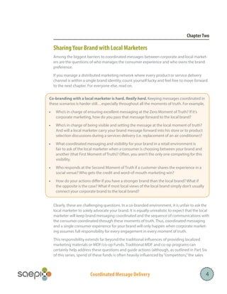Coordinated Message Delivery 4
ChapterTwo
SharingYour Brand with Local Marketers
Among the biggest barriers to coordinated messages between corporate and local market-
ers are the questions of who manages the consumer experience and who owns the brand
preference.
If you manage a distributed marketing network where every product or service delivery
channel is within a single brand identity, count yourself lucky and feel free to move forward
to the next chapter. For everyone else, read on.
Clearly, these are challenging questions. In a co-branded environment, it is unfair to ask the
local marketer to solely advocate your brand. It is equally unrealistic to expect that the local
marketer will keep brand messaging coordinated and the sequence of communications with
the consumer coordinated through these moments of truth. Thus, coordinated messaging
and a single consumer experience for your brand will only happen when corporate market-
ing assumes full responsibility for every engagement in every moment of truth.
This responsibility extends far beyond the traditional influences of providing localized
marketing materials or MDF/co-op Funds. Traditional MDF and co-op programs can
certainly help address these questions and guide actions (although, as outlined in Part Six
of this series, spend of these funds is often heavily influenced by“competitors,”the sales
		
Co-branding with a local marketer is hard. Really hard. Keeping messages coordinated in
these scenarios is harder still…especially throughout all the moments of truth. For example,
•	 Who’s in charge of ensuring excellent messaging at the Zero Moment of Truth? If it’s
corporate marketing, how do you pass that message forward to the local brand?
•	 Who’s in charge of being visible and setting the message at the local moment of truth?
And will a local marketer carry your brand message forward into his store or to product
selection discussions during a services delivery (i.e. replacement of an air conditioner)?
•	 What coordinated messaging and visibility for your brand in a retail environment is
fair to ask of the local marketer when a consumer is choosing between your brand and
another (that First Moment of Truth)? Often, you aren’t the only one competing for this
visibility.
•	 Who responds at the Second Moment of Truth if a customer shares the experience in a
social venue? Who gets the credit and word-of-mouth marketing win?
•	 How do your actions differ if you have a stronger brand than the local brand? What if
the opposite is the case? What if most local views of the local brand simply don’t usually
connect your corporate brand to the local brand?
 