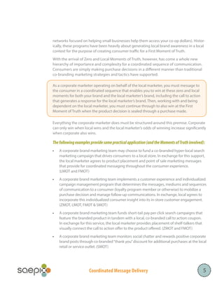 Coordinated Message Delivery 5
networks focused on helping small businesses help them access your co-op dollars). Histor-
ically, these programs have been heavily about generating local brand awareness in a local
context for the purpose of creating consumer traffic for a First Moment of Truth.
With the arrival of Zero and Local Moments of Truth, however, has come a whole new
hierarchy of importance and complexity for a coordinated sequence of communication.
Consumers are simply making purchase decisions in a different manner than traditional
co-branding marketing strategies and tactics have supported.
Everything the corporate marketer does must be structured around this premise. Corporate
can only win when local wins and the local marketer’s odds of winning increase significantly
when corporate also wins.
Thefollowingexamplesprovidesomepracticalapplication(andtheMomentsofTruthinvolved):
•	 A corporate brand marketing team may choose to fund a co-branded hyper-local search
marketing campaign that drives consumers to a local store. In exchange for this support,
the local marketer agrees to product placement and point of sale marketing messages
that provide for coordinated messaging throughout the consumer experience.
(LMOT and FMOT)
•	 A corporate brand marketing team implements a customer experience and individualized
campaign management program that determines the messages, mediums and sequences
of communication to a consumer (loyalty program member or otherwise) to mobilize a
purchase decision and manage follow-up communications. In exchange, local agrees to
incorporate this individualized consumer insight into its in-store customer engagement.
(ZMOT, LMOT, FMOT & SMOT)
•	 A corporate brand marketing team funds short-tail pay per click search campaigns that
feature the branded product in tandem with a local, co-branded call to action coupon.
In exchange for this service, the local marketer provides placement of shelf-talkers that
visually connect the call to action offer to the product offered. (ZMOT and FMOT)
•	 A corporate brand marketing team monitors social chatter and rewards positive corporate
brand posts through co-branded“thank you”discount for additional purchases at the local
retail or service outlet. (SMOT)
		
As a corporate marketer operating on behalf of the local marketer, you must message to
the consumer in a coordinated sequence that enables you to win at these zero and local
moments for both your brand and the local marketer’s brand, including the call to action
that generates a response for the local marketer’s brand. Then, working with and being
dependent on the local marketer, you must continue through to also win at the First
Moment of Truth when the product decision is sealed through a purchase made.
 