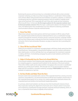 Coordinated Message Delivery
By driving the process and structuring it as co-branded and local call-to-action oriented,
corporate marketing can help ensure that message delivery is coordinated. Unfortunately,
none of these efforts will guarantee the local marketers’acceptance, adoption, or interest in
coordinating with the corporate marketing programs that are needed to explode brand
value at the local level. This is especially the case if they don’t easily see how marketing
efforts benefit them. To that end, the first target audience for the corporate marketer must
be the local marketer network. While this topic is addressed in detail in the final part of this
series, the following four key considerations are most relevant to attaining coordinated
communications between corporate and local brands.
1. Know Your Role
Objectively evaluate how to best partner with the local marketer to lift the value of both
the corporate brand and the local brand. Understand that to carry a coordinated message
sequence through the moments of truth to assure a consumer purchase, corporate market-
ing must find creative ways to educate the front-line marketers at the store or in the service
encounter. Point of sale and product literature can play an important role in providing this
education.
2. Show Off the Local Brand“Win”
Getting local marketers to coordinate messaging begins with them clearly seeing how their
local brand wins. Strong graphics, shared brand emphasis, and call to actions restricted to
their retail location or service will help them see and appreciate the investment corporate
is making with them. A remarketing campaign focused on local marketers and front-line
marketers can help.
3. Make it Profoundly Easy for Them to Co-Brand With You.
A lot of brand marketers, local marketing sales organizations and media outlets will constantly
be competing against a corporate brand marketer for the attention of the local marketer.
These other entities could care less about whether messaging to the consumer is coordinated
between you and the local marketer. Win through ease of use and innovative solutions.
Make both DIY and DIFM co-branded marketing campaigns PROFOUNDLY easy for the local
marketer to implement or opt into.
4. Be Very Visible and Make Them the Hero
Everyone wants to be associated with a winner. If the corporate brand has a strong consumer
awareness and preference, use that brand position to lift the local marketer’s brand value. If
the corporate brand equity isn’t as strong, use creative applications that both enhance the
corporate brand and reinforce the local brand’s leadership position.
In summary, when local marketers see that you have their local brand’s interest at heart,
they reciprocate. Gaining this alignment is hard work, but is critical to attain if consumers
are to experience coordinated messages between corporate and local marketing, which, in
turn, is essential for brand value to explode at the local level.
6
 