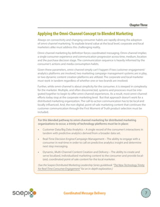 Coordinated Message Delivery
ChapterThree
Applying the Omni-Channel Concept to Blended Marketing
Always-on connectivity and changing consumer habits are rapidly driving the adoption
of omni-channel marketing. To explode brand value at the local level, corporate and local
marketers alike must address this challenging reality.
Omni-channel marketing by definition forces coordinated messaging. Omni-channel implies
a single consumer experience and communication progression across time, medium, location
and the purchase decision stage. The communication sequence is heavily informed by the
consumer’s actions and media consumption habits.
Given these parameters, omni-channel simply can’t happen if two customer engagement/
analytics platforms are involved, two marketing campaign management systems are in play,
or two dynamic content creation platforms are utilized. The corporate and local marketer
must work in tandem regardless of whether one or two brands are involved.
Further, while omni-channel is about simplicity for the consumer, it is steeped in complexity
for the marketer. Multiple, and often disconnected, systems and processes must be inte-
grated together to begin to offer omni-channel experiences. As a result, most omni-channel
efforts today stop at the corporate marketing level. But that approach doesn’t work for a
distributed marketing organization. The call-to-action communication has to be local and
locally influenced. And, the non-digital, point-of-sale marketing content that continues the
customer communication through the First Moment of Truth product selection must be
included.
7
		
For this blended pathway to omni-channel marketing for distributed marketing
organizations to occur, a trinity of technology platforms must be in place:
•	 Customer Data/Big Data Analytics – A single record of the consumer’s interactions in
tandem with predictive analytics derived from a broader data set.
•	 Real-Time Decision Engine/Campaign Management – The ability to engage with a
consumer in real-time in order to call on predictive analytics insight and determine
next step messaging.
•	 Dynamic, Multi-Channel Content Creation and Delivery – The ability to create and
serve localized, individualized marketing content to the consumer and provide local-
ized, coordinated point of sale content for the local marketer.
(See the Saepio Distributed Marketing Leadership Series guidebook “The New Technology Trinity
for Real-Time Consumer Engagement” for an in-depth exploration.)
 