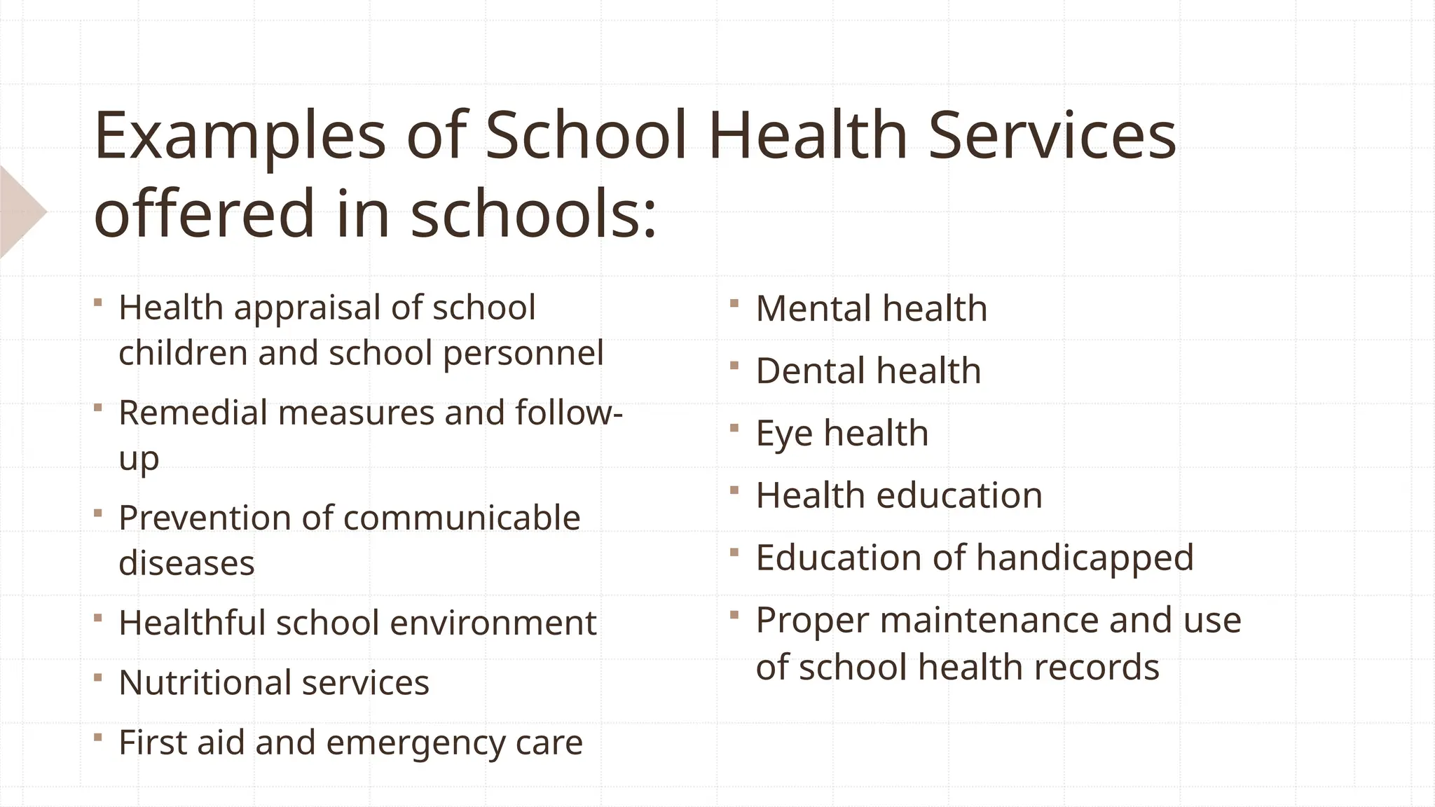 Examples of School Health Services
offered in schools:
 Health appraisal of school
children and school personnel
 Remedial measures and follow-
up
 Prevention of communicable
diseases
 Healthful school environment
 Nutritional services
 First aid and emergency care
 Mental health
 Dental health
 Eye health
 Health education
 Education of handicapped
 Proper maintenance and use
of school health records
 