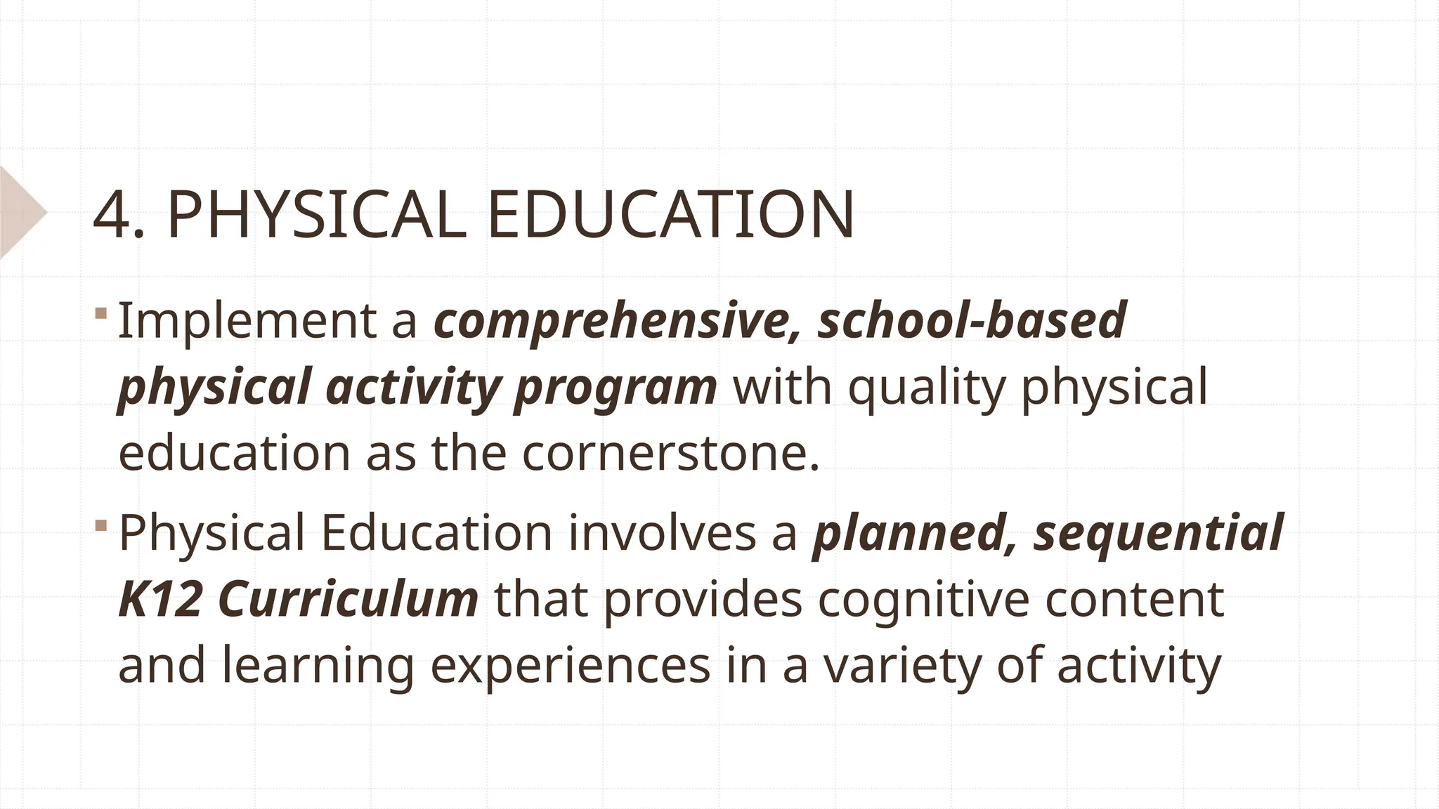4. PHYSICAL EDUCATION
 Implement a comprehensive, school-based
physical activity program with quality physical
education as the cornerstone.
 Physical Education involves a planned, sequential
K12 Curriculum that provides cognitive content
and learning experiences in a variety of activity
 
