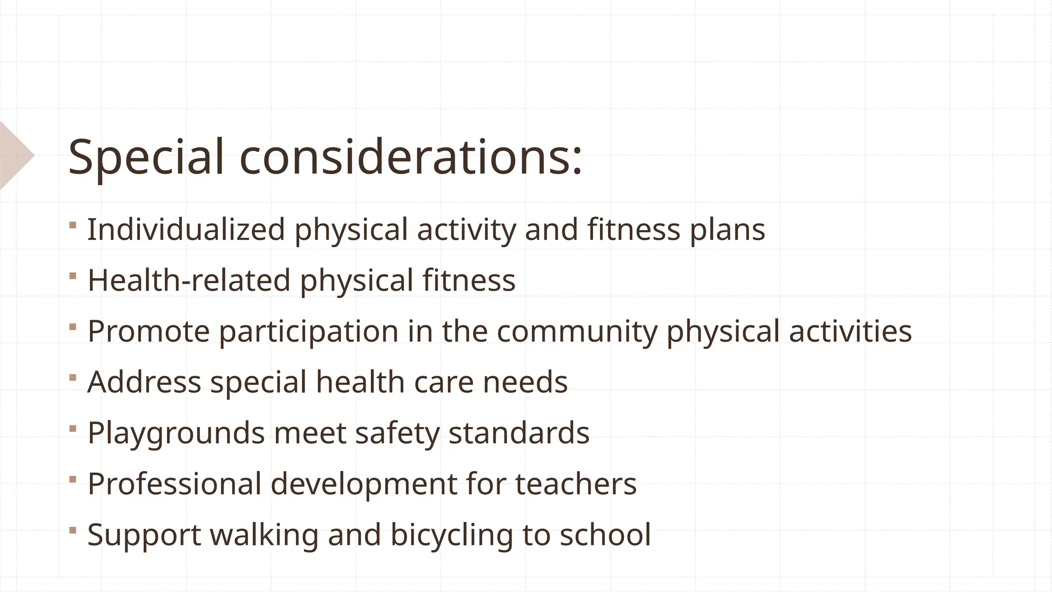 Special considerations:
 Individualized physical activity and fitness plans
 Health-related physical fitness
 Promote participation in the community physical activities
 Address special health care needs
 Playgrounds meet safety standards
 Professional development for teachers
 Support walking and bicycling to school
 