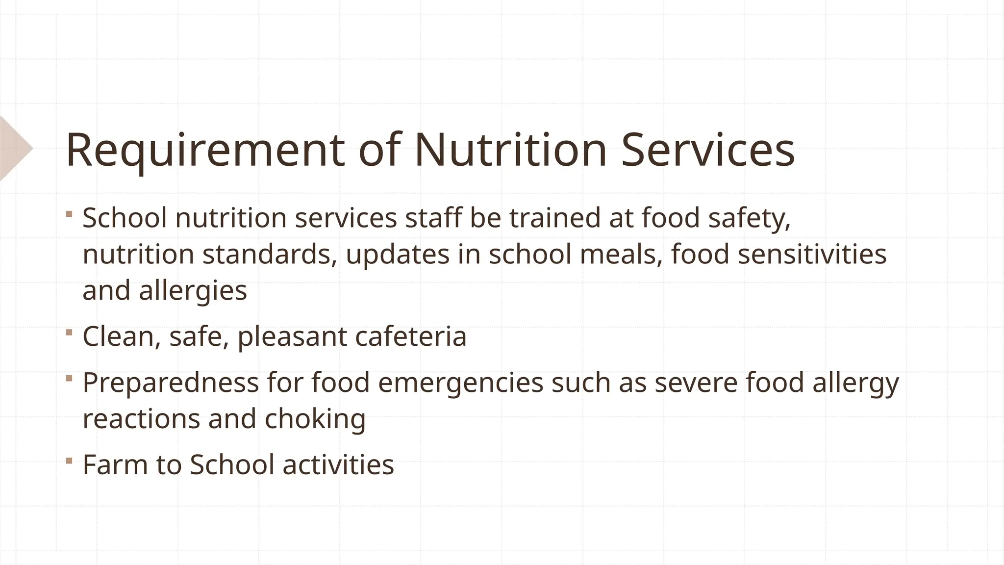 Requirement of Nutrition Services
 School nutrition services staff be trained at food safety,
nutrition standards, updates in school meals, food sensitivities
and allergies
 Clean, safe, pleasant cafeteria
 Preparedness for food emergencies such as severe food allergy
reactions and choking
 Farm to School activities
 