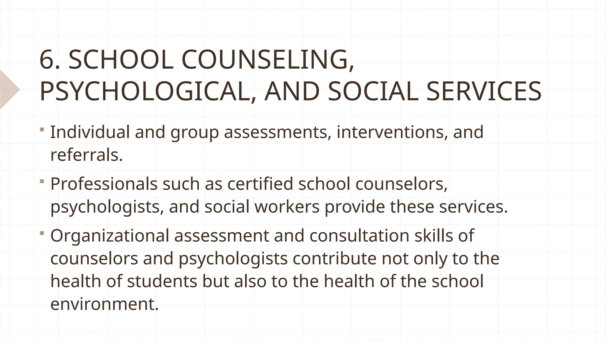 6. SCHOOL COUNSELING,
PSYCHOLOGICAL, AND SOCIAL SERVICES
 Individual and group assessments, interventions, and
referrals.
 Professionals such as certified school counselors,
psychologists, and social workers provide these services.
 Organizational assessment and consultation skills of
counselors and psychologists contribute not only to the
health of students but also to the health of the school
environment.
 
