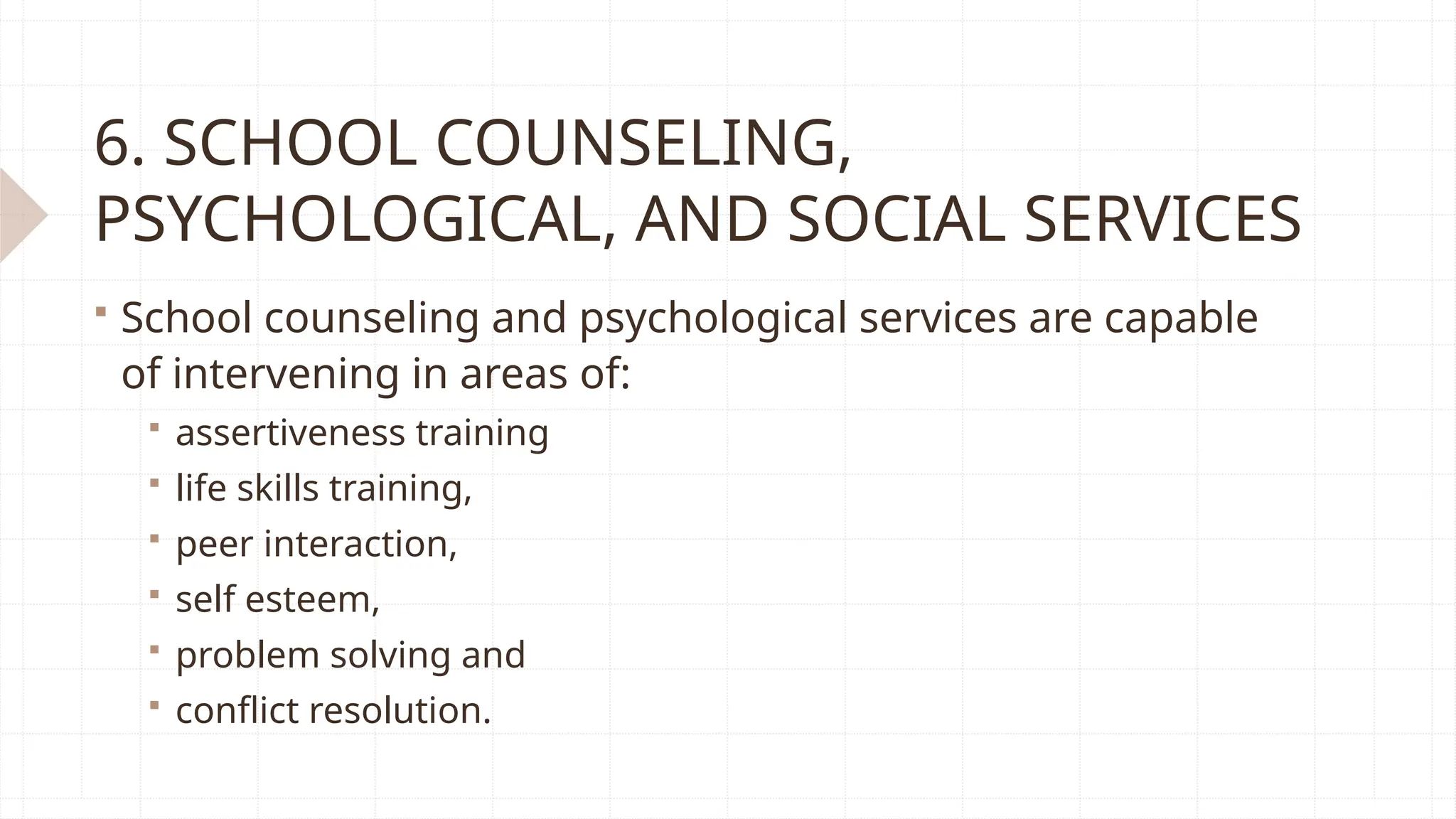 6. SCHOOL COUNSELING,
PSYCHOLOGICAL, AND SOCIAL SERVICES
 School counseling and psychological services are capable
of intervening in areas of:
 assertiveness training
 life skills training,
 peer interaction,
 self esteem,
 problem solving and
 conflict resolution.
 