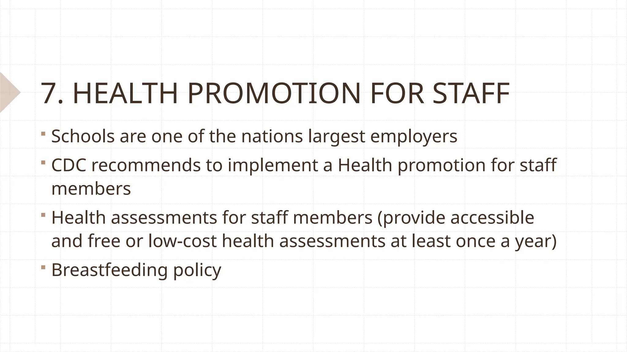 7. HEALTH PROMOTION FOR STAFF
 Schools are one of the nations largest employers
 CDC recommends to implement a Health promotion for staff
members
 Health assessments for staff members (provide accessible
and free or low-cost health assessments at least once a year)
 Breastfeeding policy
 