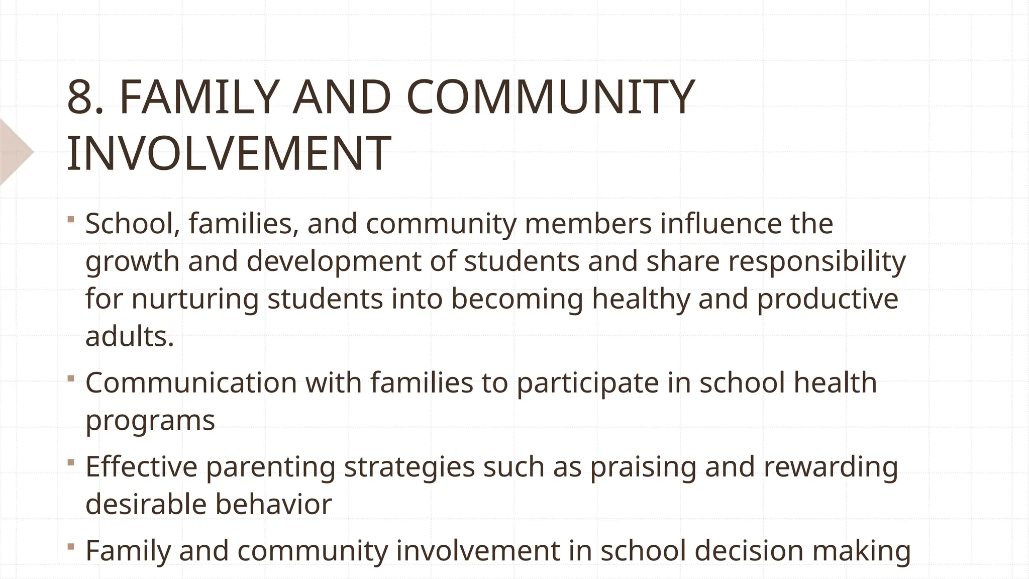 8. FAMILY AND COMMUNITY
INVOLVEMENT
 School, families, and community members influence the
growth and development of students and share responsibility
for nurturing students into becoming healthy and productive
adults.
 Communication with families to participate in school health
programs
 Effective parenting strategies such as praising and rewarding
desirable behavior
 Family and community involvement in school decision making
 