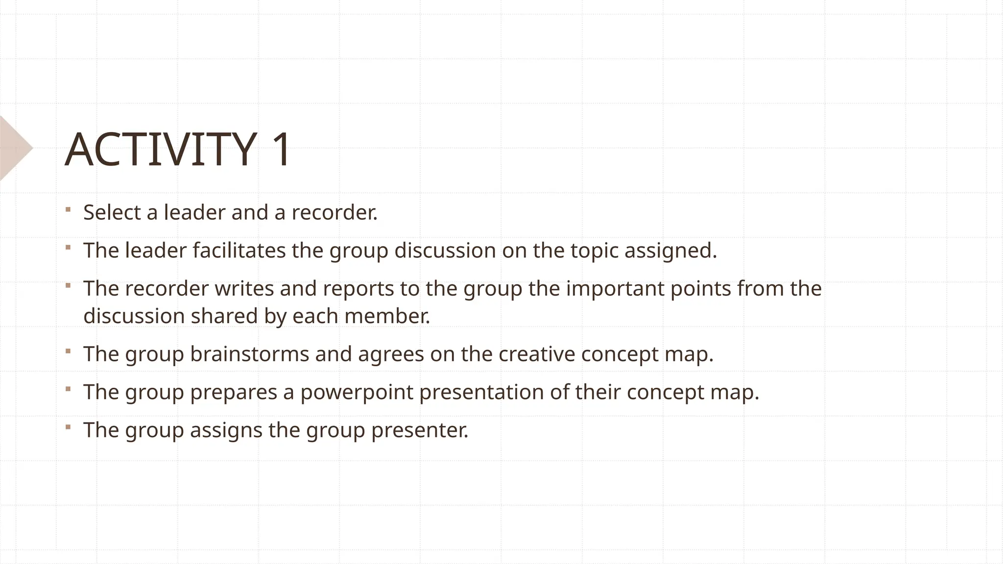 ACTIVITY 1
 Select a leader and a recorder.
 The leader facilitates the group discussion on the topic assigned.
 The recorder writes and reports to the group the important points from the
discussion shared by each member.
 The group brainstorms and agrees on the creative concept map.
 The group prepares a powerpoint presentation of their concept map.
 The group assigns the group presenter.
 
