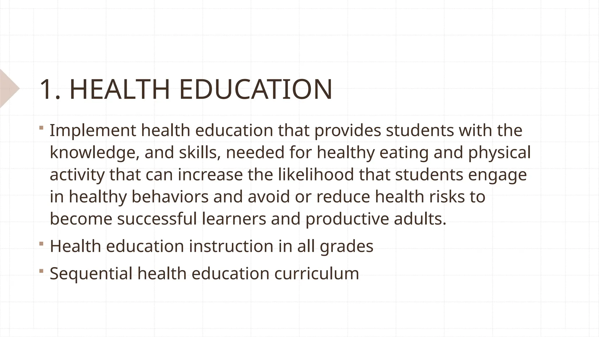 1. HEALTH EDUCATION
 Implement health education that provides students with the
knowledge, and skills, needed for healthy eating and physical
activity that can increase the likelihood that students engage
in healthy behaviors and avoid or reduce health risks to
become successful learners and productive adults.
 Health education instruction in all grades
 Sequential health education curriculum
 