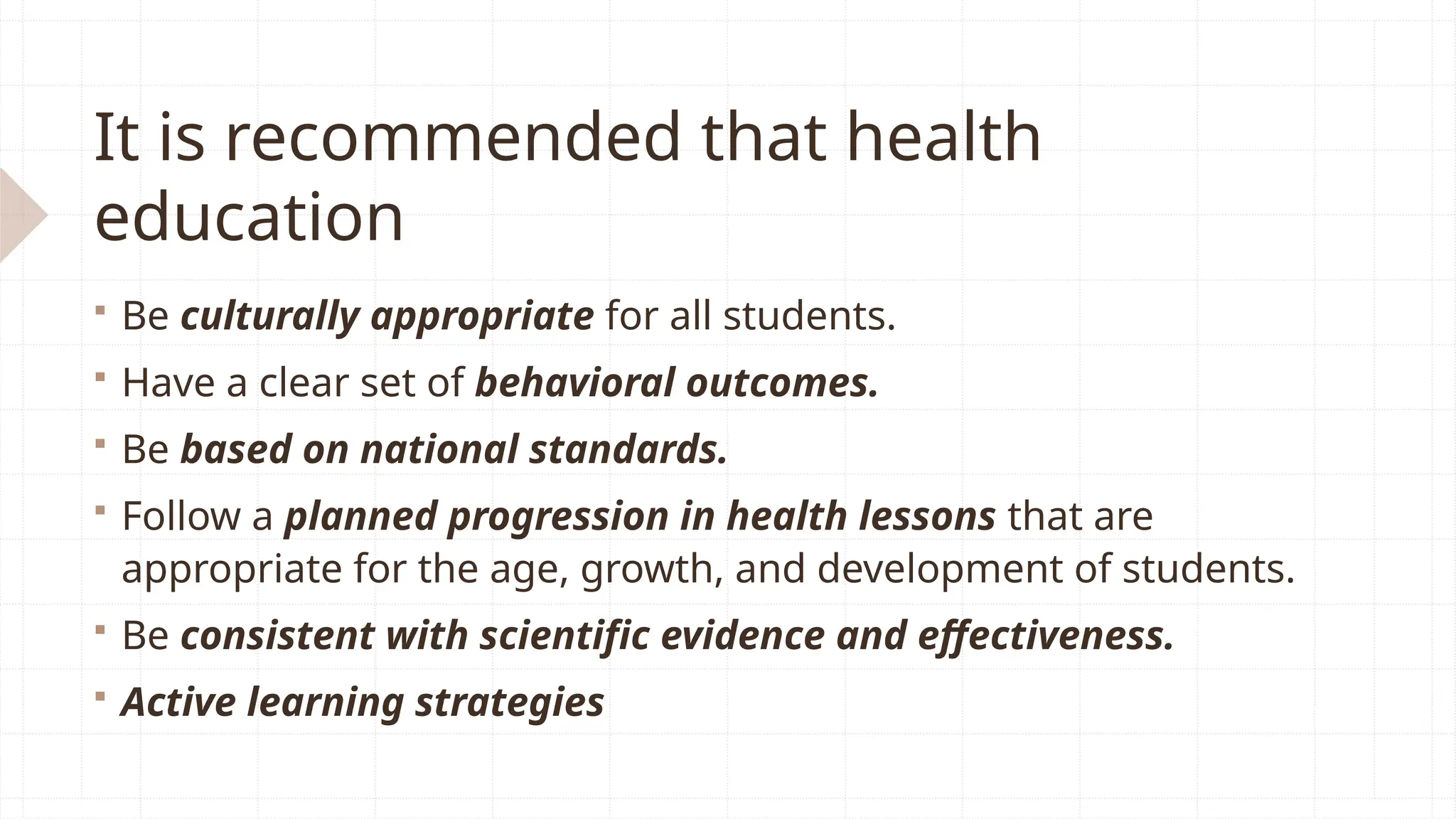 It is recommended that health
education
 Be culturally appropriate for all students.
 Have a clear set of behavioral outcomes.
 Be based on national standards.
 Follow a planned progression in health lessons that are
appropriate for the age, growth, and development of students.
 Be consistent with scientific evidence and effectiveness.
 Active learning strategies
 