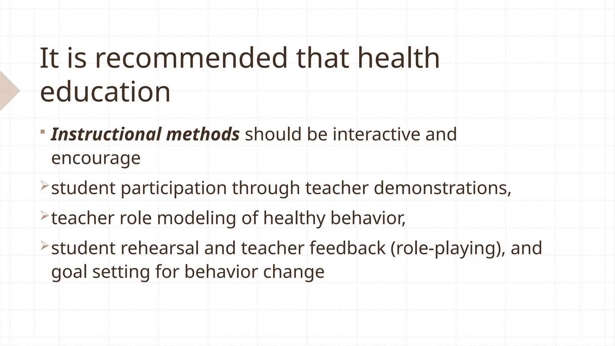 It is recommended that health
education
 Instructional methods should be interactive and
encourage
student participation through teacher demonstrations,
teacher role modeling of healthy behavior,
student rehearsal and teacher feedback (role-playing), and
goal setting for behavior change
 