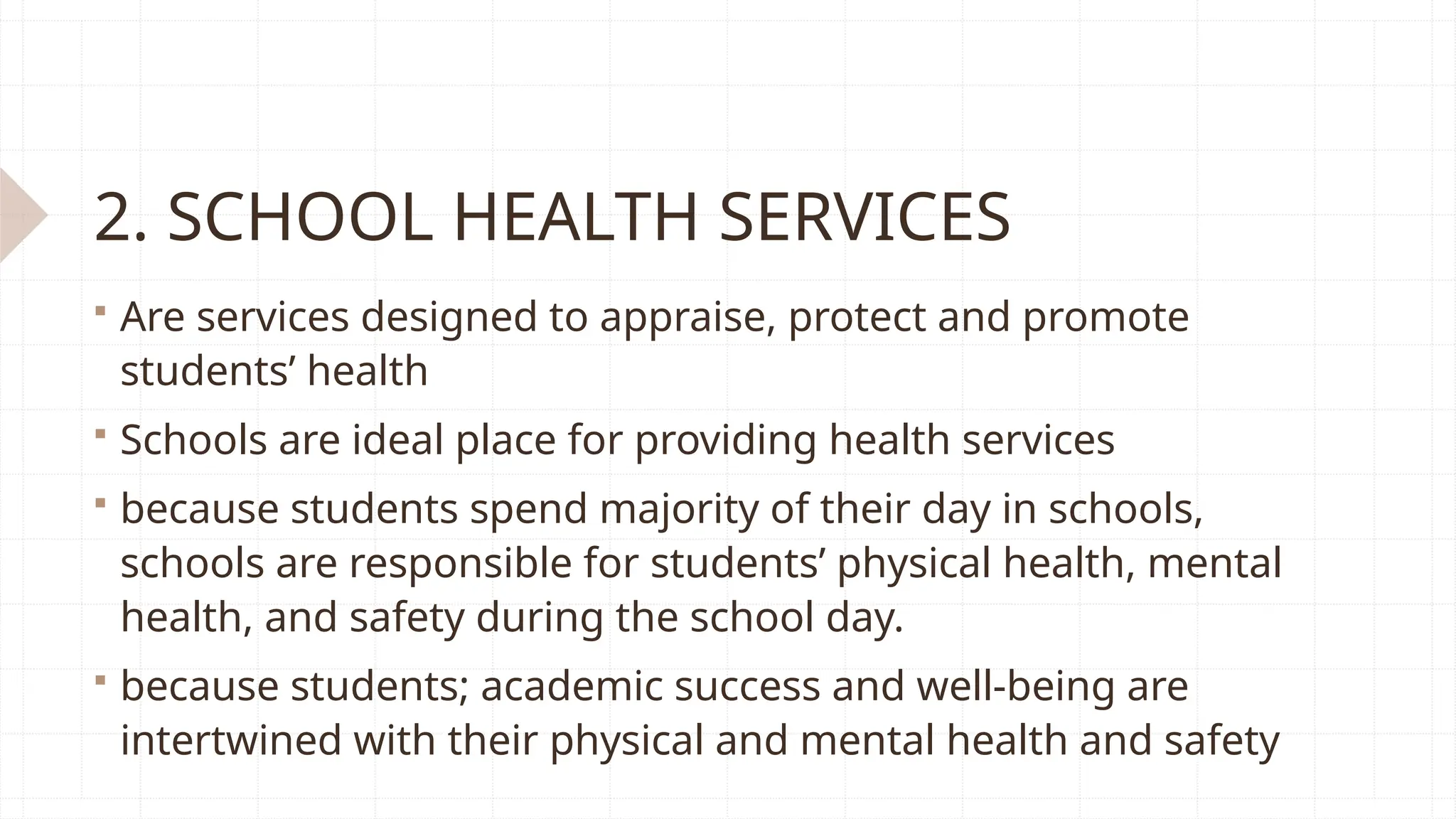 2. SCHOOL HEALTH SERVICES
 Are services designed to appraise, protect and promote
students’ health
 Schools are ideal place for providing health services
 because students spend majority of their day in schools,
schools are responsible for students’ physical health, mental
health, and safety during the school day.
 because students; academic success and well-being are
intertwined with their physical and mental health and safety
 