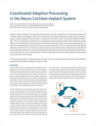 Introduction
Cochlear implant systems translate acoustic information sam-
pled from the acoustic environment into electrical impulses
delivered directly to the patient’s auditory nervous system in
an attempt to recreate functional hearing. After more than 30
years of intensive development, the efficacy of cochlear im-
plants for the rehabilitation of severe to profound hearing loss
has been well established, with no less than 400,000 patients
worldwide. As a result of the challenges and the excitement of
discovering or rediscovering the rich sensory modality of hear-
ing, cochlear implant users have very specific needs in terms of
sound quality and the audibility of acoustic information.
Cochlear implant users must be able to enjoy the natural rich-
ness of sounds available in the environment without compro-
mising sound quality in speech or music. Therefore, dedicated
cochlear implant sound processing strategies must be able to
provide the richest sound experience possible, offering the full
range of sound to stimulate the nervous system with complex
and detailed signals. This will promote and encourage neural
plasticity mechanisms and stimulate auditory development.
Cochlear implant sound processing strategies should also aim
to reduce listening effort and provide maximally intelligible
speech sounds in complex listening situations such as in noisy
backgrounds or where there are multiple talkers in the same
room. In these situations, cochlear implant sound processors
must offer adaptive and efficient directional microphones and
noise reduction systems to alleviate the challenges of hearing.
In recent years, sound processing features inherited from
hearing instrument innovation, have been added to the digi-
tal cochlear implant signal processing chain, with the ultimate
goal of continuously improving hearing outcomes, especially
in challenging listening environments. Oticon Medical is mov-
ing one step closer towards that goal with the introduction of
Coordinated Adaptive Processing in Neuro sound processors.
Coordinated Adaptive Processing
in the Neuro Cochlear Implant System
Manuel Segovia-Martinez, PhD., Head of Signal Processing, Oticon Medical
Dan Gnansia, PhD., Director. Clinical & Scientific Research, Oticon Medical
Michel Hoen, PhD., Clinical & Scientific Research, Oticon Medical
Environment
detection
Free
Focus
Voice
Guard
Voice
Track
Wind Noise
Reduction
Abstract: Oticon Medical’s sound processing features a unique combination of hearing instrument and
cochlear implant technologies. With Oticon’s advanced Inium powerful platform inside, Neuro sound pro-
cessors enable automatic features within a state-of-the-art model called “Coordinated Adaptive Process-
ing”. This novel approach revolutionizes conventional sound processing systems by providing the perfect
balance and coordination of its full range of advanced hearing instrument sound processing features and
post-processing operations: specifically Inium environment detection, Free Focus directionality, Wind Noise
protection, Voice Track noise reduction and Voice Guard speech enhancement. Given the proven benefits of
these individual components, Coordinated Adaptive Processing is expected to deliver greater performance,
by ensuring that the user is always placed in the best listening situation for optimal speech understanding
across all sound environments.
This document provides a comprehensive overview of the new sound processing model and the different
advanced processing technologies on which it relies.
Figure: Coordinated Adaptive Processing
 