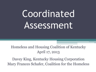 Coordinated
Assessment
Homeless and Housing Coalition of Kentucky
April 17, 2013
Davey King, Kentucky Housing Corporation
Mary Frances Schafer, Coalition for the Homeless
 
