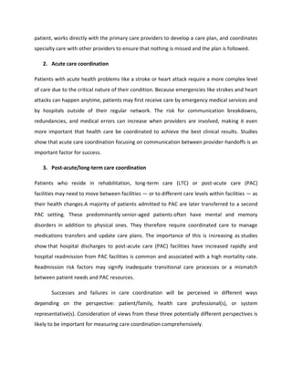 patient, works directly with the primary care providers to develop a care plan, and coordinates
specialty care with other providers to ensure that nothing is missed and the plan is followed.
2. Acute care coordination
Patients with acute health problems like a stroke or heart attack require a more complex level
of care due to the critical nature of their condition. Because emergencies like strokes and heart
attacks can happen anytime, patients may first receive care by emergency medical services and
by hospitals outside of their regular network. The risk for communication breakdowns,
redundancies, and medical errors can increase when providers are involved, making it even
more important that health care be coordinated to achieve the best clinical results. Studies
show that acute care coordination focusing on communication between provider-handoffs is an
important factor for success.
3. Post-acute/long-term care coordination
Patients who reside in rehabilitation, long-term care (LTC) or post-acute care (PAC)
facilities may need to move between facilities — or to different care levels within facilities — as
their health changes.A majority of patients admitted to PAC are later transferred to a second
PAC setting. These predominantly senior-aged patients often have mental and memory
disorders in addition to physical ones. They therefore require coordinated care to manage
medications transfers and update care plans. The importance of this is increasing as studies
show that hospital discharges to post-acute care (PAC) facilities have increased rapidly and
hospital readmission from PAC facilities is common and associated with a high mortality rate.
Readmission risk factors may signify inadequate transitional care processes or a mismatch
between patient needs and PAC resources.
Successes and failures in care coordination will be perceived in different ways
depending on the perspective: patient/family, health care professional(s), or system
representative(s). Consideration of views from these three potentially different perspectives is
likely to be important for measuring care coordination comprehensively.
 