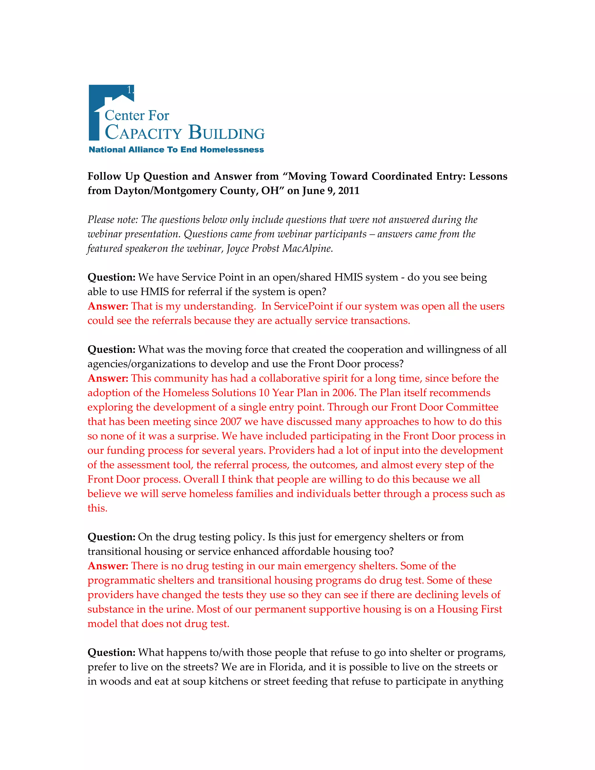 1.




Follow Up Question and Answer from “Moving Toward Coordinated Entry: Lessons
from Dayton/Montgomery County, OH” on June 9, 2011

Please note: The questions below only include questions that were not answered during the
webinar presentation. Questions came from webinar participants – answers came from the
featured speaker on the webinar, Joyce Probst MacAlpine.

Question: We have Service Point in an open/shared HMIS system - do you see being
able to use HMIS for referral if the system is open?
Answer: That is my understanding. In ServicePoint if our system was open all the users
could see the referrals because they are actually service transactions.

Question: What was the moving force that created the cooperation and willingness of all
agencies/organizations to develop and use the Front Door process?
Answer: This community has had a collaborative spirit for a long time, since before the
adoption of the Homeless Solutions 10 Year Plan in 2006. The Plan itself recommends
exploring the development of a single entry point. Through our Front Door Committee
that has been meeting since 2007 we have discussed many approaches to how to do this
so none of it was a surprise. We have included participating in the Front Door process in
our funding process for several years. Providers had a lot of input into the development
of the assessment tool, the referral process, the outcomes, and almost every step of the
Front Door process. Overall I think that people are willing to do this because we all
believe we will serve homeless families and individuals better through a process such as
this.

Question: On the drug testing policy. Is this just for emergency shelters or from
transitional housing or service enhanced affordable housing too?
Answer: There is no drug testing in our main emergency shelters. Some of the
programmatic shelters and transitional housing programs do drug test. Some of these
providers have changed the tests they use so they can see if there are declining levels of
substance in the urine. Most of our permanent supportive housing is on a Housing First
model that does not drug test.

Question: What happens to/with those people that refuse to go into shelter or programs,
prefer to live on the streets? We are in Florida, and it is possible to live on the streets or
in woods and eat at soup kitchens or street feeding that refuse to participate in anything
 