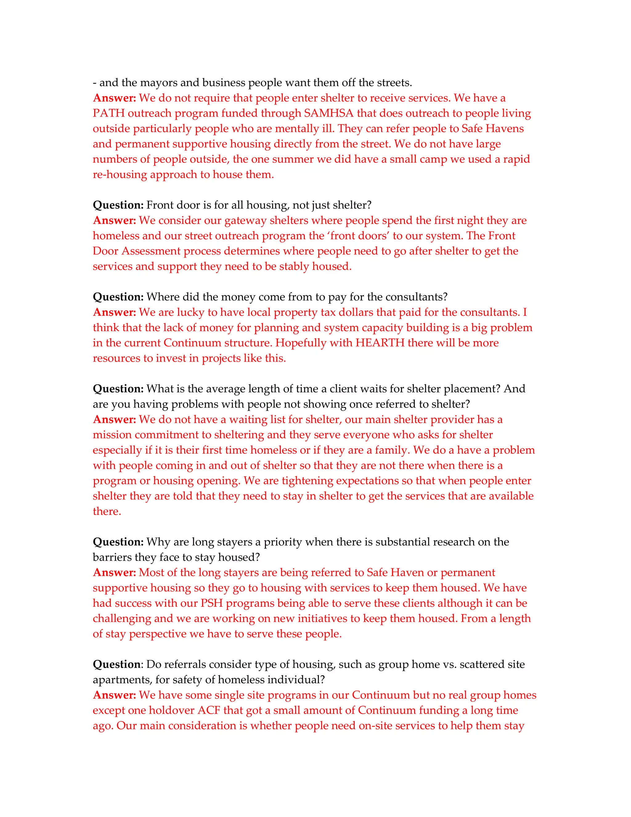 - and the mayors and business people want them off the streets.
Answer: We do not require that people enter shelter to receive services. We have a
PATH outreach program funded through SAMHSA that does outreach to people living
outside particularly people who are mentally ill. They can refer people to Safe Havens
and permanent supportive housing directly from the street. We do not have large
numbers of people outside, the one summer we did have a small camp we used a rapid
re-housing approach to house them.

Question: Front door is for all housing, not just shelter?
Answer: We consider our gateway shelters where people spend the first night they are
homeless and our street outreach program the ‘front doors’ to our system. The Front
Door Assessment process determines where people need to go after shelter to get the
services and support they need to be stably housed.

Question: Where did the money come from to pay for the consultants?
Answer: We are lucky to have local property tax dollars that paid for the consultants. I
think that the lack of money for planning and system capacity building is a big problem
in the current Continuum structure. Hopefully with HEARTH there will be more
resources to invest in projects like this.

Question: What is the average length of time a client waits for shelter placement? And
are you having problems with people not showing once referred to shelter?
Answer: We do not have a waiting list for shelter, our main shelter provider has a
mission commitment to sheltering and they serve everyone who asks for shelter
especially if it is their first time homeless or if they are a family. We do a have a problem
with people coming in and out of shelter so that they are not there when there is a
program or housing opening. We are tightening expectations so that when people enter
shelter they are told that they need to stay in shelter to get the services that are available
there.

Question: Why are long stayers a priority when there is substantial research on the
barriers they face to stay housed?
Answer: Most of the long stayers are being referred to Safe Haven or permanent
supportive housing so they go to housing with services to keep them housed. We have
had success with our PSH programs being able to serve these clients although it can be
challenging and we are working on new initiatives to keep them housed. From a length
of stay perspective we have to serve these people.

Question: Do referrals consider type of housing, such as group home vs. scattered site
apartments, for safety of homeless individual?
Answer: We have some single site programs in our Continuum but no real group homes
except one holdover ACF that got a small amount of Continuum funding a long time
ago. Our main consideration is whether people need on-site services to help them stay
 
