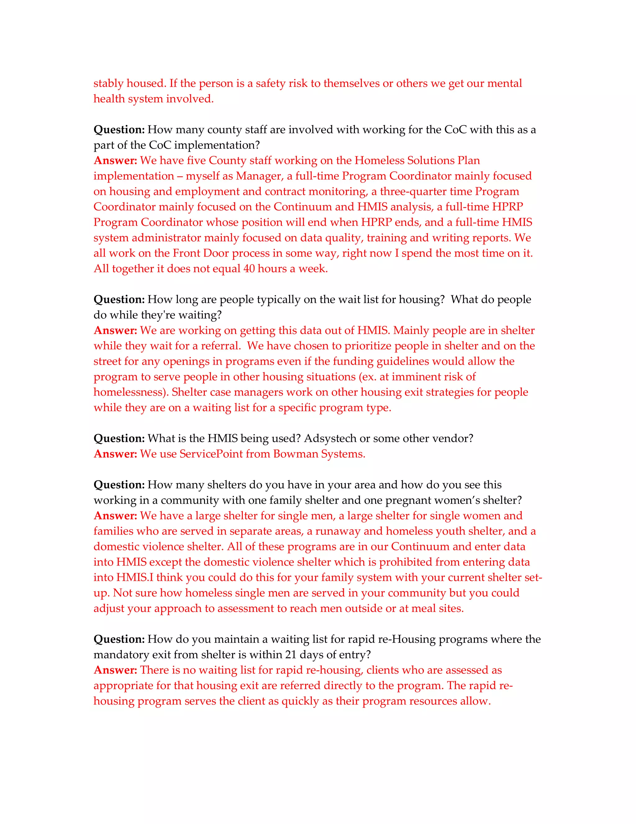 stably housed. If the person is a safety risk to themselves or others we get our mental
health system involved.

Question: How many county staff are involved with working for the CoC with this as a
part of the CoC implementation?
Answer: We have five County staff working on the Homeless Solutions Plan
implementation – myself as Manager, a full-time Program Coordinator mainly focused
on housing and employment and contract monitoring, a three-quarter time Program
Coordinator mainly focused on the Continuum and HMIS analysis, a full-time HPRP
Program Coordinator whose position will end when HPRP ends, and a full-time HMIS
system administrator mainly focused on data quality, training and writing reports. We
all work on the Front Door process in some way, right now I spend the most time on it.
All together it does not equal 40 hours a week.

Question: How long are people typically on the wait list for housing? What do people
do while they're waiting?
Answer: We are working on getting this data out of HMIS. Mainly people are in shelter
while they wait for a referral. We have chosen to prioritize people in shelter and on the
street for any openings in programs even if the funding guidelines would allow the
program to serve people in other housing situations (ex. at imminent risk of
homelessness). Shelter case managers work on other housing exit strategies for people
while they are on a waiting list for a specific program type.

Question: What is the HMIS being used? Adsystech or some other vendor?
Answer: We use ServicePoint from Bowman Systems.

Question: How many shelters do you have in your area and how do you see this
working in a community with one family shelter and one pregnant women’s shelter?
Answer: We have a large shelter for single men, a large shelter for single women and
families who are served in separate areas, a runaway and homeless youth shelter, and a
domestic violence shelter. All of these programs are in our Continuum and enter data
into HMIS except the domestic violence shelter which is prohibited from entering data
into HMIS.I think you could do this for your family system with your current shelter set-
up. Not sure how homeless single men are served in your community but you could
adjust your approach to assessment to reach men outside or at meal sites.

Question: How do you maintain a waiting list for rapid re-Housing programs where the
mandatory exit from shelter is within 21 days of entry?
Answer: There is no waiting list for rapid re-housing, clients who are assessed as
appropriate for that housing exit are referred directly to the program. The rapid re-
housing program serves the client as quickly as their program resources allow.
 
