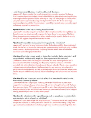 - and the mayors and business people want them off the streets.
Answer: We do not require that people enter shelter to receive services. We have a
PATH outreach program funded through SAMHSA that does outreach to people living
outside particularly people who are mentally ill. They can refer people to Safe Havens
and permanent supportive housing directly from the street. We do not have large
numbers of people outside, the one summer we did have a small camp we used a rapid
re-housing approach to house them.

Question: Front door is for all housing, not just shelter?
Answer: We consider our gateway shelters where people spend the first night they are
homeless and our street outreach program the ‘front doors’ to our system. The Front
Door Assessment process determines where people need to go after shelter to get the
services and support they need to be stably housed.

Question: Where did the money come from to pay for the consultants?
Answer: We are lucky to have local property tax dollars that paid for the consultants. I
think that the lack of money for planning and system capacity building is a big problem
in the current Continuum structure. Hopefully with HEARTH there will be more
resources to invest in projects like this.

Question: What is the average length of time a client waits for shelter placement? And
are you having problems with people not showing once referred to shelter?
Answer: We do not have a waiting list for shelter, our main shelter provider has a
mission commitment to sheltering and they serve everyone who asks for shelter
especially if it is their first time homeless or if they are a family. We do a have a problem
with people coming in and out of shelter so that they are not there when there is a
program or housing opening. We are tightening expectations so that when people enter
shelter they are told that they need to stay in shelter to get the services that are available
there.

Question: Why are long stayers a priority when there is substantial research on the
barriers they face to stay housed?
Answer: Most of the long stayers are being referred to Safe Haven or permanent
supportive housing so they go to housing with services to keep them housed. We have
had success with our PSH programs being able to serve these clients although it can be
challenging and we are working on new initiatives to keep them housed. From a length
of stay perspective we have to serve these people.

Question: Do referrals consider type of housing, such as group home vs. scattered site
apartments, for safety of homeless individual?
Answer: We have some single site programs in our Continuum but no real group homes
except one holdover ACF that got a small amount of Continuum funding a long time
ago. Our main consideration is whether people need on-site services to help them stay
 